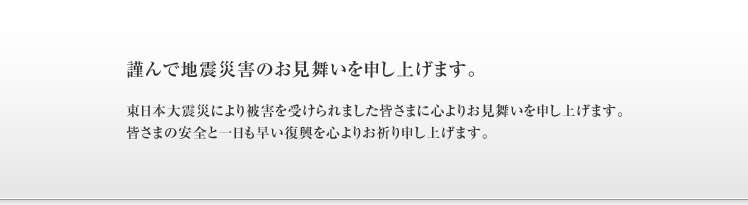 謹んで地震災害のお見舞いを申し上げます。東日本大震災により被害を受けられました皆さまに心よりお見舞いを申し上げます。皆さまの安全と一日も早い復興を心よりお祈り申し上げます。