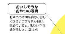 おいしそうなおやつの写真 おやつの時間が待ちどおしくなるような写真が目印。眺めていると、味わいや食感が伝わってくるはず。