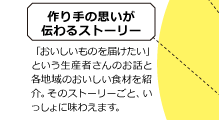 作り手の思いが伝わるストーリー 「おいしいものを届けたい」という生産者さんのお話と各地域のおいしい食材を紹介。そのストーリーごと、いっしょに味わえます。
