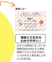 裏面には 地図入りだからわかりやすい！ おやつの素材になっている特産品を生み出した土地を、地図イラスト付きで紹介。いつかその土地を旅してみたくなるかも。