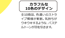 カラフルな10色のデザイン 全10商品、色違いのストライプ模様が斬新。気持ちがウキウキするような、パステルトーンが目を引きます。